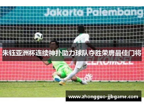 朱钰亚洲杯连续神扑助力球队夺胜荣膺最佳门将